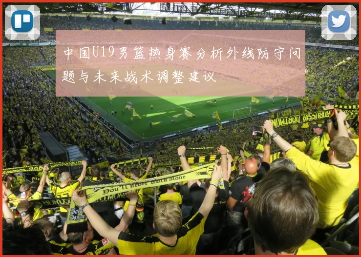 中国U19男篮热身赛分析外线防守问题与未来战术调整建议