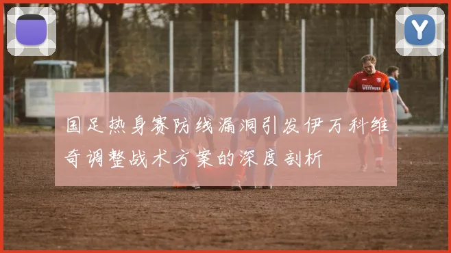 国足热身赛防线漏洞引发伊万科维奇调整战术方案的深度剖析