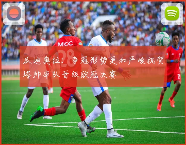 瓜迪奥拉：争冠形势更加严峻祝贺塔帅率队晋级欧冠决赛