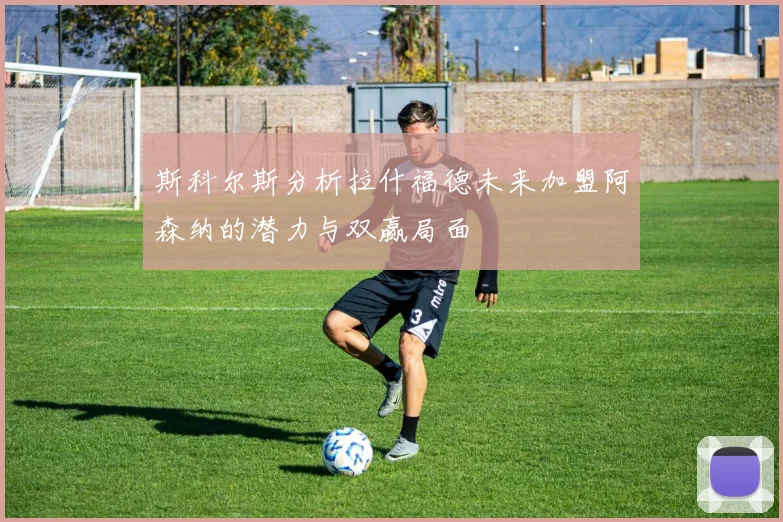 斯科尔斯分析拉什福德未来加盟阿森纳的潜力与双赢局面
