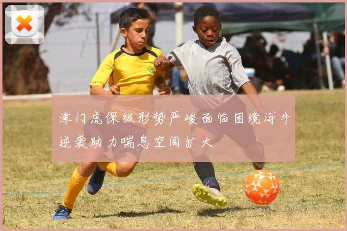 津门虎保级形势严峻面临困境海牛逆袭助力喘息空间扩大