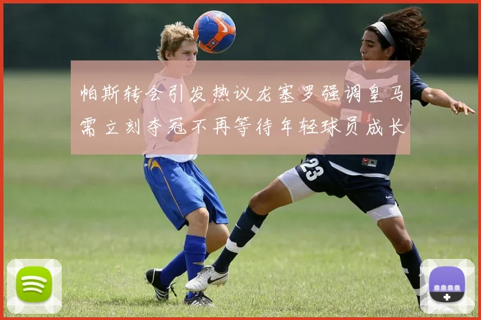 帕斯转会引发热议龙塞罗强调皇马需立刻夺冠不再等待年轻球员成长