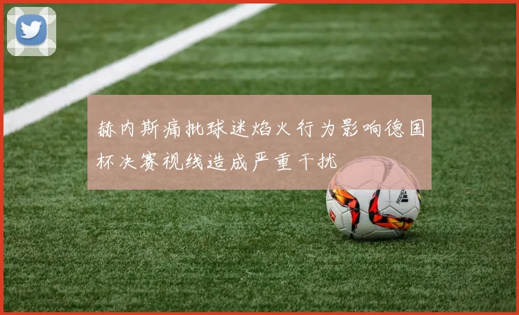 赫内斯痛批球迷焰火行为影响德国杯决赛视线造成严重干扰