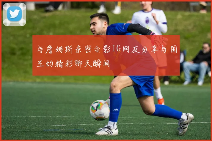 与詹姆斯亲密合影IG网友分享与国王的精彩聊天瞬间