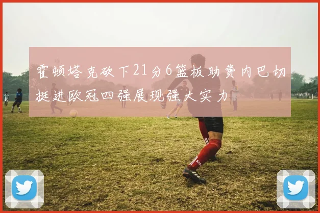 霍顿塔克砍下21分6篮板助费内巴切挺进欧冠四强展现强大实力