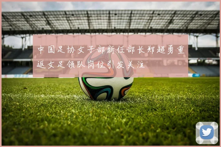 中国足协女子部新任部长郑超勇重返女足领队岗位引发关注