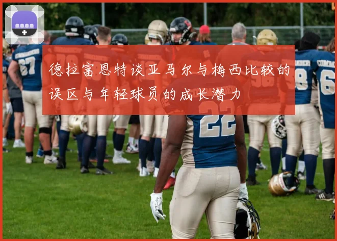 德拉富恩特谈亚马尔与梅西比较的误区与年轻球员的成长潜力