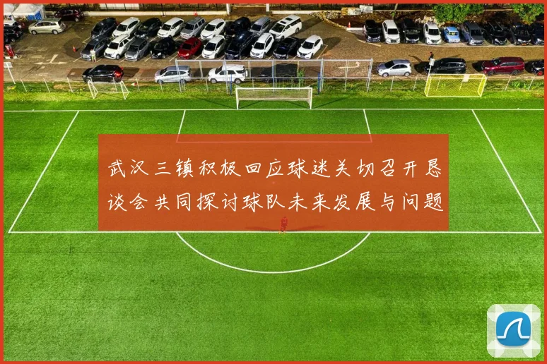武汉三镇积极回应球迷关切召开恳谈会共同探讨球队未来发展与问题解决