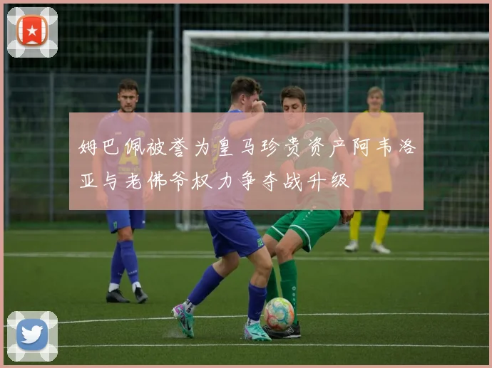 姆巴佩被誉为皇马珍贵资产阿韦洛亚与老佛爷权力争夺战升级