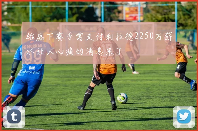 雄鹿下赛季需支付利拉德2250万薪水让人心痛的消息来了