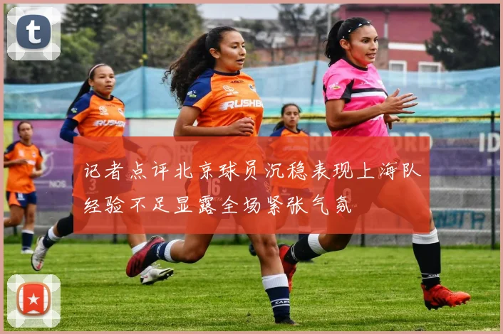 记者点评北京球员沉稳表现上海队经验不足显露全场紧张气氛