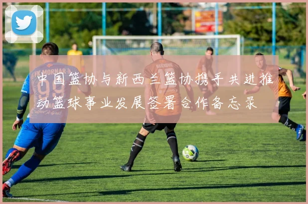 中国篮协与新西兰篮协携手共进推动篮球事业发展签署合作备忘录