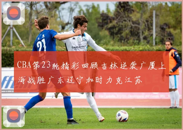 CBA第23轮精彩回顾吉林逆袭广厦上海战胜广东辽宁加时力克江苏