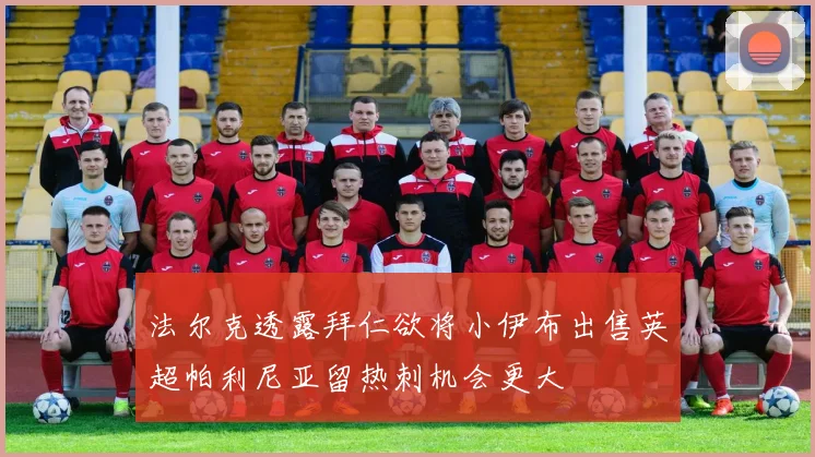法尔克透露拜仁欲将小伊布出售英超帕利尼亚留热刺机会更大