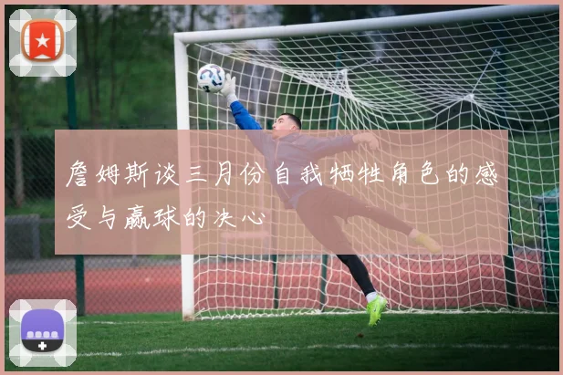 詹姆斯谈三月份自我牺牲角色的感受与赢球的决心