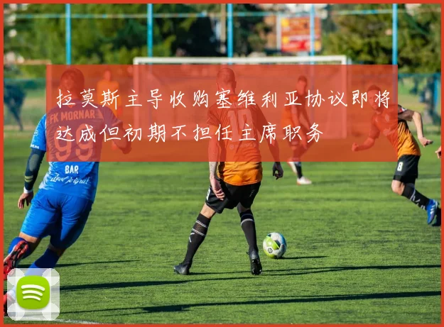 拉莫斯主导收购塞维利亚协议即将达成但初期不担任主席职务