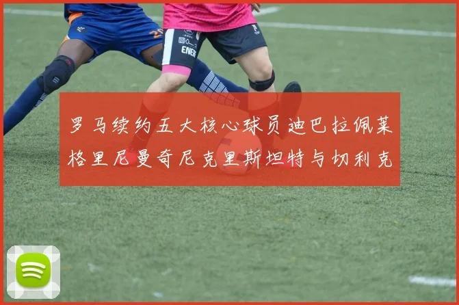 罗马续约五大核心球员迪巴拉佩莱格里尼曼奇尼克里斯坦特与切利克共创未来