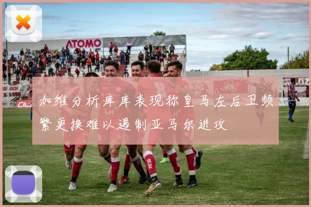 加维分析库库表现称皇马左后卫频繁更换难以遏制亚马尔进攻