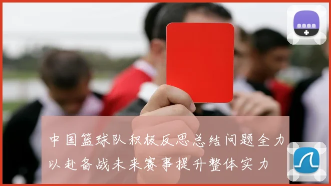 中国篮球队积极反思总结问题全力以赴备战未来赛事提升整体实力