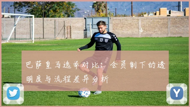 巴萨皇马选举对比：会员制下的透明度与流程差异分析