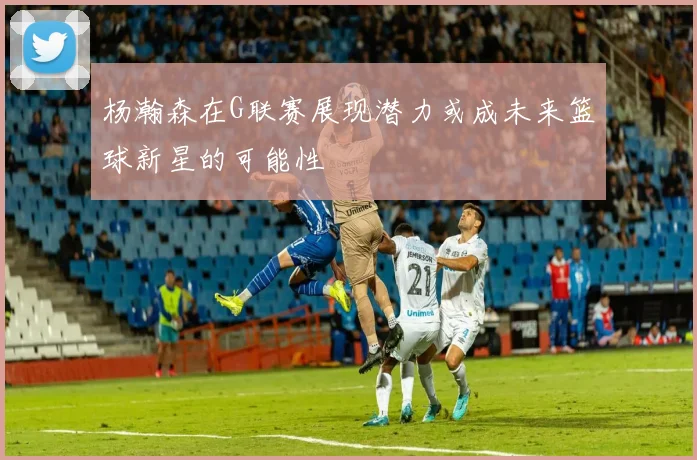 杨瀚森在G联赛展现潜力或成未来篮球新星的可能性