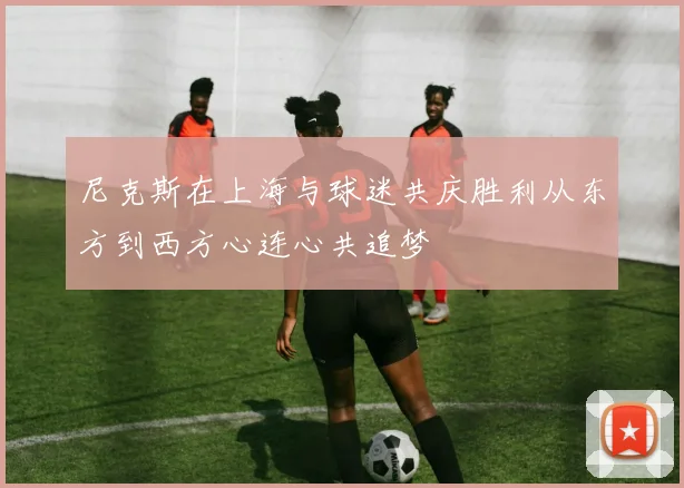 尼克斯在上海与球迷共庆胜利从东方到西方心连心共追梦